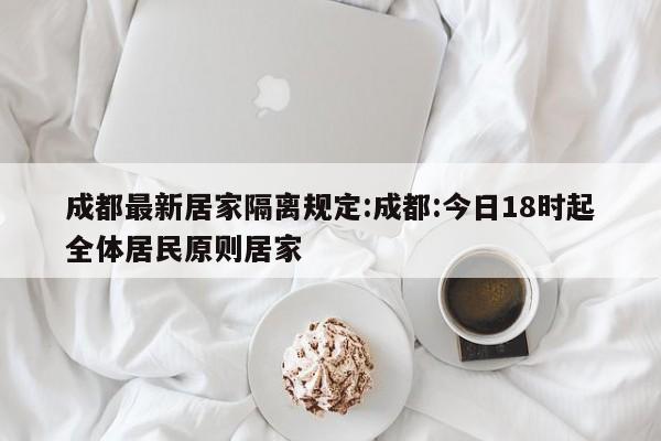 成都最新居家隔离规定:成都:今日18时起全体居民原则居家