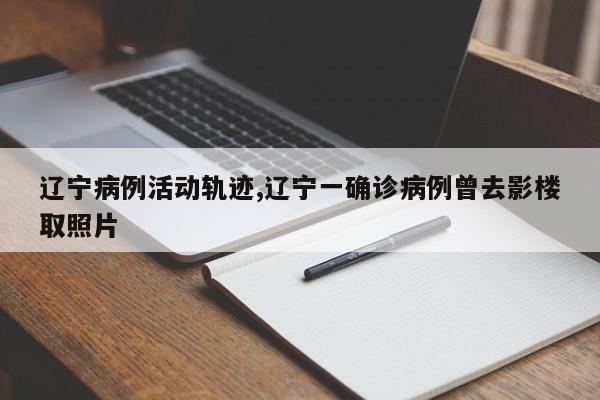 辽宁病例活动轨迹,辽宁一确诊病例曾去影楼取照片