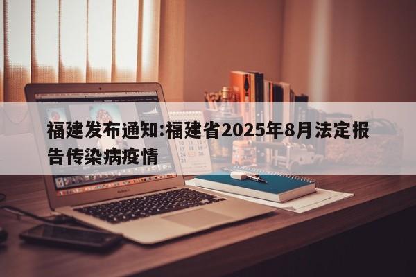 福建发布通知:福建省2025年8月法定报告传染病疫情
