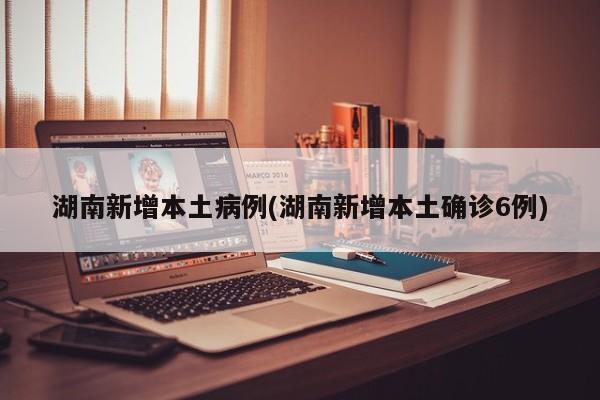 湖南新增本土病例(湖南新增本土确诊6例)