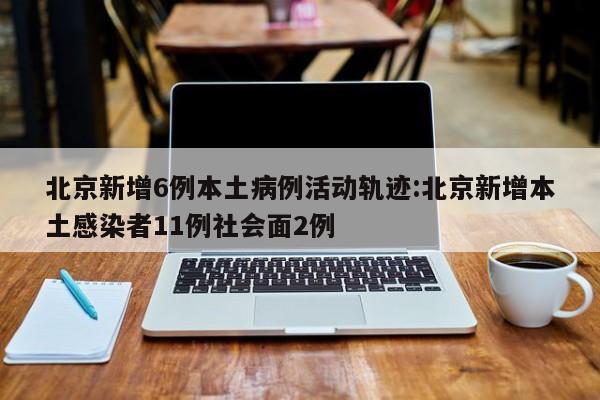 北京新增6例本土病例活动轨迹:北京新增本土感染者11例社会面2例