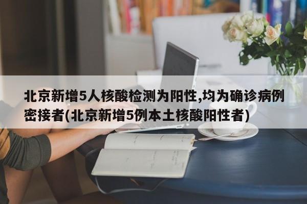北京新增5人核酸检测为阳性,均为确诊病例密接者(北京新增5例本土核酸阳性者)