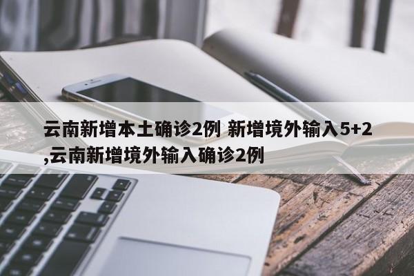 云南新增本土确诊2例 新增境外输入5+2,云南新增境外输入确诊2例