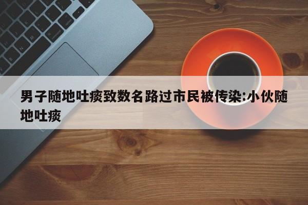 男子随地吐痰致数名路过市民被传染:小伙随地吐痰