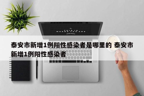 泰安市新增1例阳性感染者是哪里的 泰安市新增1例阳性感染者