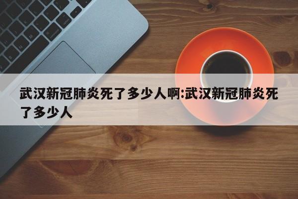 武汉新冠肺炎死了多少人啊:武汉新冠肺炎死了多少人