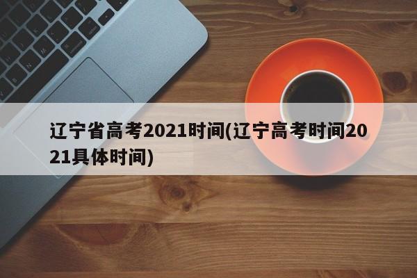 辽宁省高考2021时间(辽宁高考时间2021具体时间)