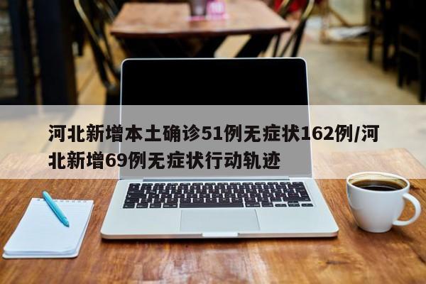 河北新增本土确诊51例无症状162例/河北新增69例无症状行动轨迹