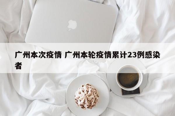 广州本次疫情 广州本轮疫情累计23例感染者