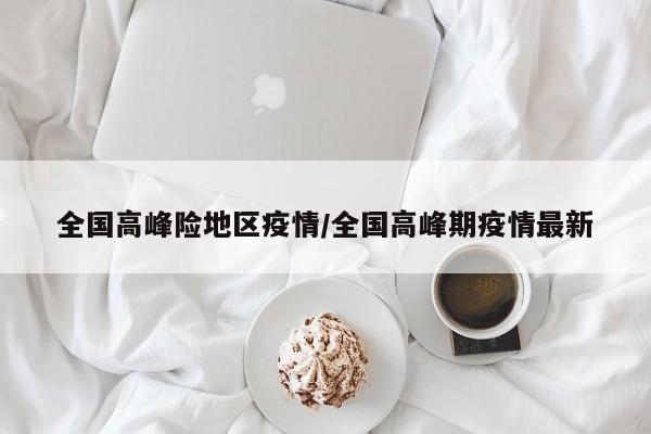 全国高峰险地区疫情/全国高峰期疫情最新