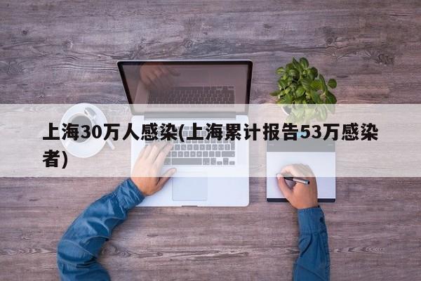 上海30万人感染(上海累计报告53万感染者)