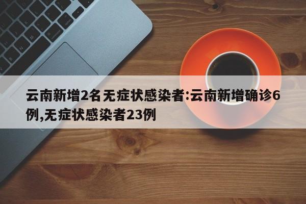 云南新增2名无症状感染者:云南新增确诊6例,无症状感染者23例