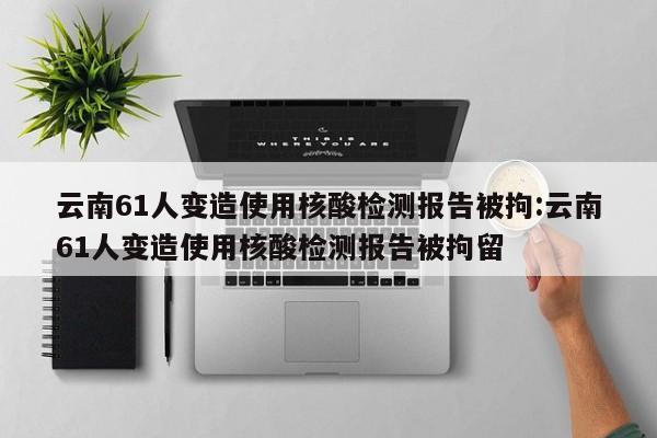 云南61人变造使用核酸检测报告被拘:云南61人变造使用核酸检测报告被拘留