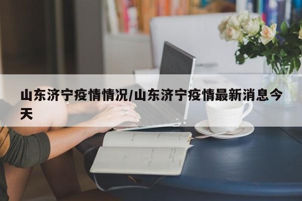 山东济宁疫情情况/山东济宁疫情最新消息今天