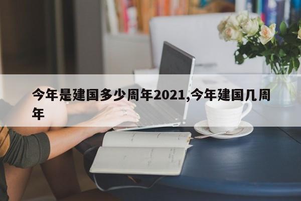 今年是建国多少周年2021,今年建国几周年