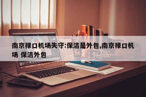 南京禄口机场失守:保洁是外包,南京禄口机场 保洁外包