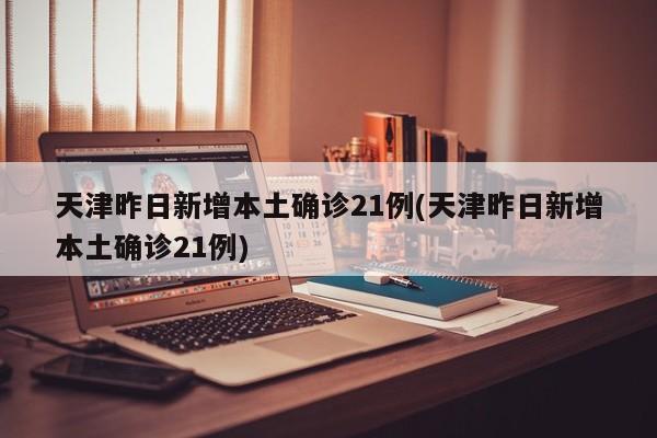 天津昨日新增本土确诊21例(天津昨日新增本土确诊21例)