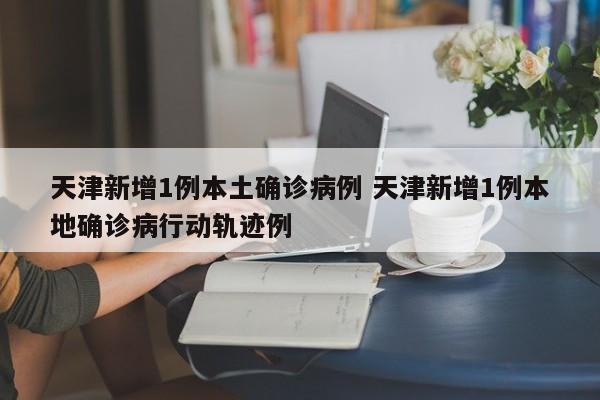 天津新增1例本土确诊病例 天津新增1例本地确诊病行动轨迹例
