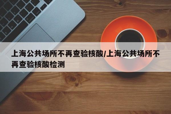 上海公共场所不再查验核酸/上海公共场所不再查验核酸检测