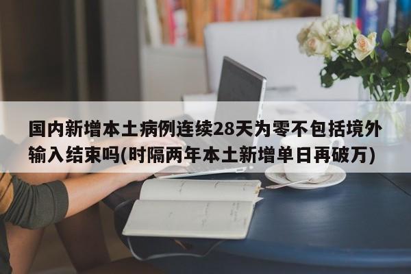 国内新增本土病例连续28天为零不包括境外输入结束吗(时隔两年本土新增单日再破万)