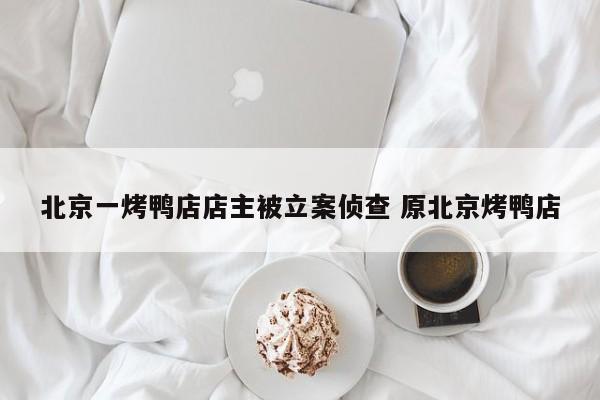 北京一烤鸭店店主被立案侦查 原北京烤鸭店