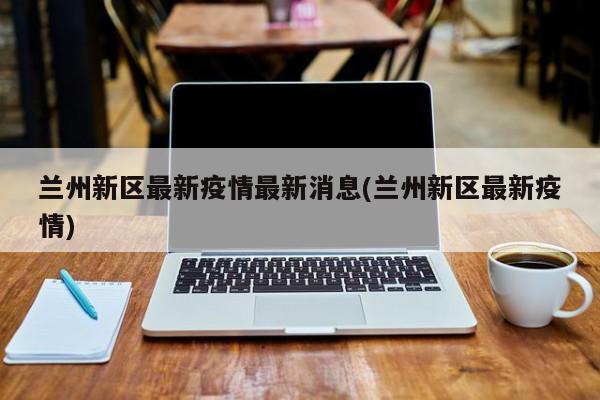 兰州新区最新疫情最新消息(兰州新区最新疫情)