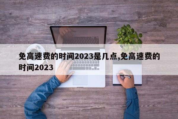 免高速费的时间2023是几点,免高速费的时间2023