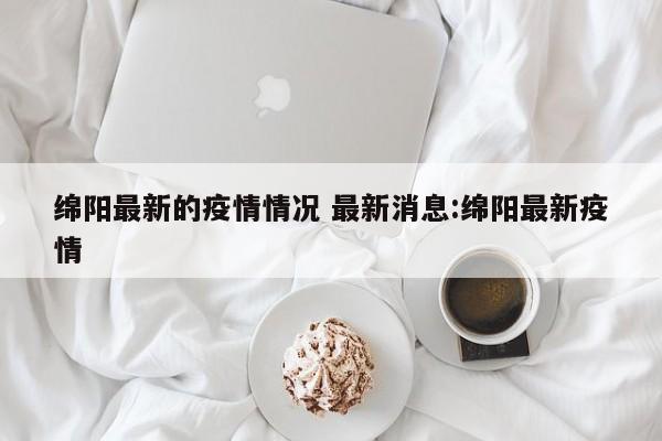 绵阳最新的疫情情况 最新消息:绵阳最新疫情
