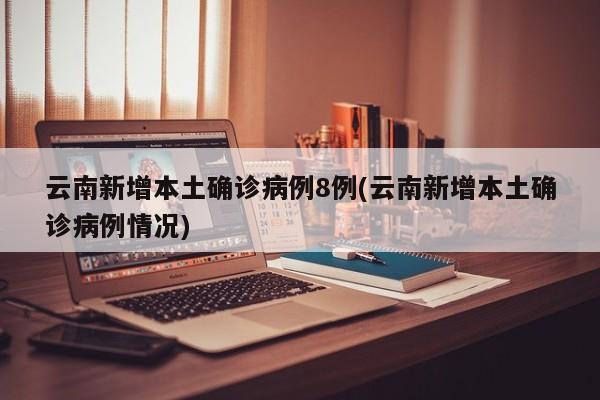 云南新增本土确诊病例8例(云南新增本土确诊病例情况)