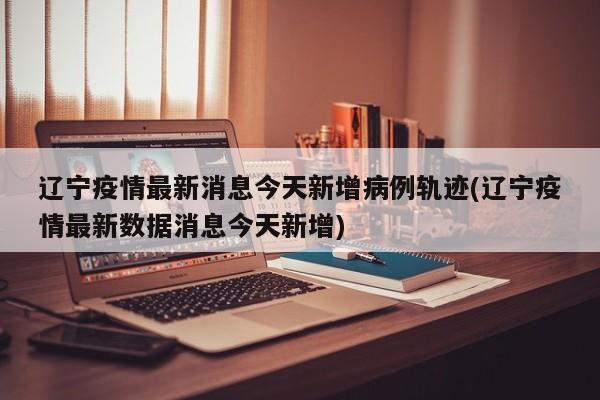 辽宁疫情最新消息今天新增病例轨迹(辽宁疫情最新数据消息今天新增)