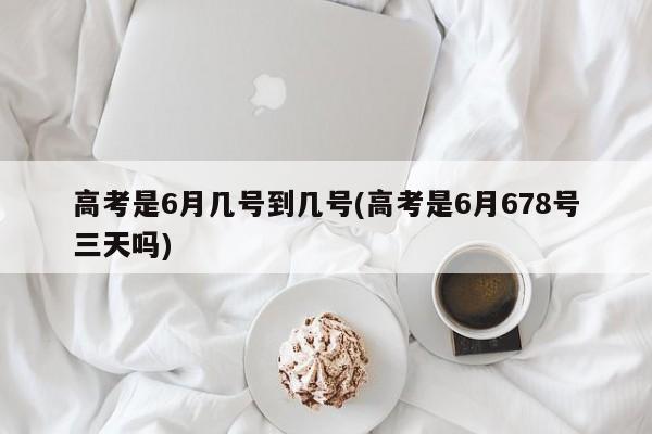 高考是6月几号到几号(高考是6月678号三天吗)