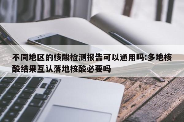 不同地区的核酸检测报告可以通用吗:多地核酸结果互认落地核酸必要吗