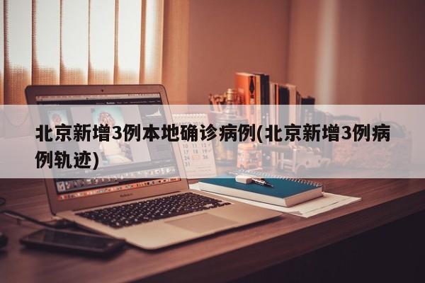 北京新增3例本地确诊病例(北京新增3例病例轨迹)