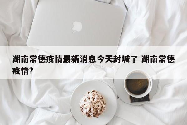 湖南常德疫情最新消息今天封城了 湖南常德疫情?