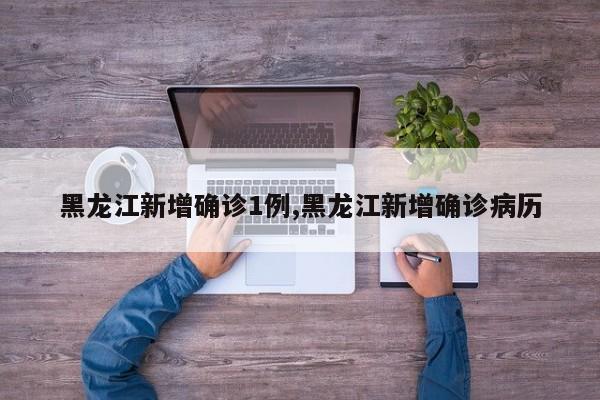 黑龙江新增确诊1例,黑龙江新增确诊病历