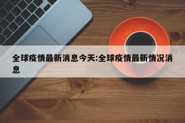 全球疫情最新消息今天:全球疫情最新情况消息
