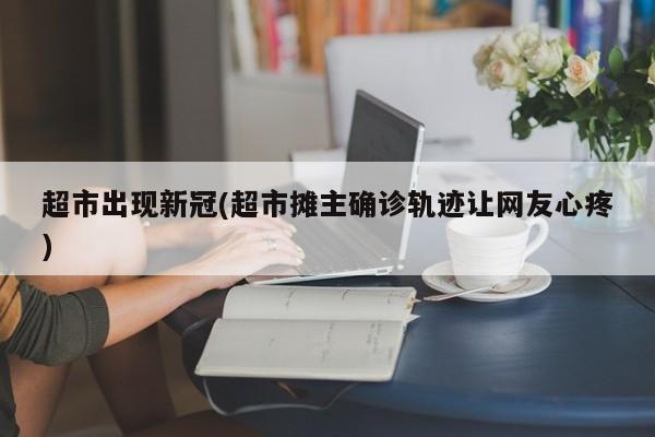 超市出现新冠(超市摊主确诊轨迹让网友心疼)