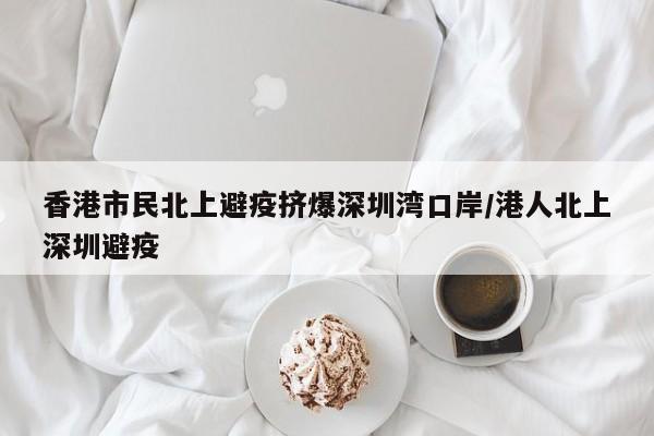 香港市民北上避疫挤爆深圳湾口岸/港人北上深圳避疫