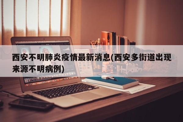 西安不明肺炎疫情最新消息(西安多街道出现来源不明病例)