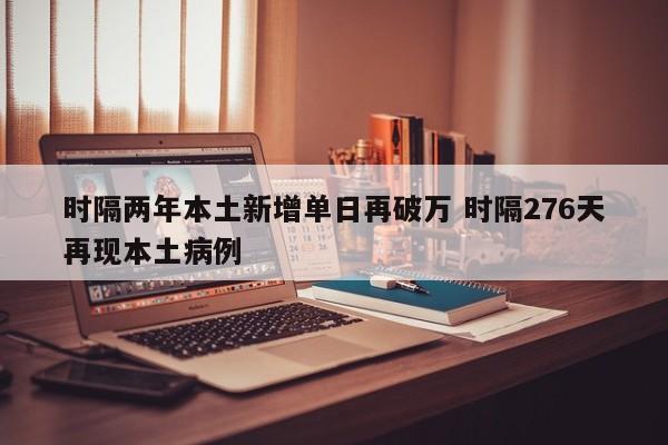 时隔两年本土新增单日再破万 时隔276天再现本土病例