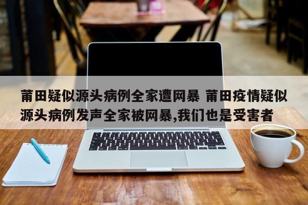 莆田疑似源头病例全家遭网暴 莆田疫情疑似源头病例发声全家被网暴,我们也是受害者