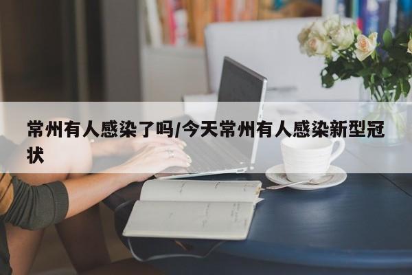 常州有人感染了吗/今天常州有人感染新型冠状