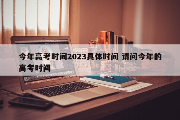 今年高考时间2023具体时间 请问今年的高考时间