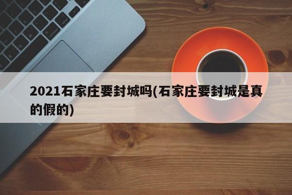 2021石家庄要封城吗(石家庄要封城是真的假的)